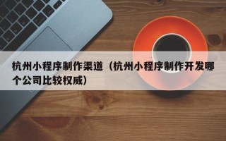 陇南杭州小程序制作渠道（杭州小程序制作开发哪个公司比较权威）