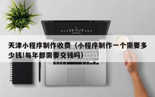 陇南天津小程序制作收费（小程序制作一个需要多少钱!每年都需要交钱吗）